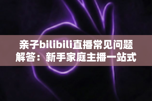 亲子bilibili直播常见问题解答：新手家庭主播一站式入门指南，助您轻松开启温馨直播之旅