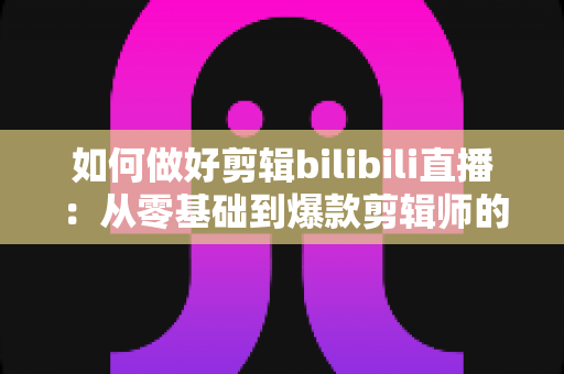 如何做好剪辑bilibili直播：从零基础到爆款剪辑师的完整实战指南