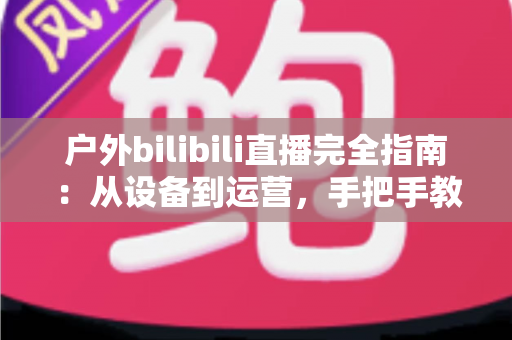 户外bilibili直播完全指南:从设备到运营,手把手教你打造高人气户外直播间 户外bilibili直播完全指南:从设备到运营,手把手教你打造高人气户外直播间
