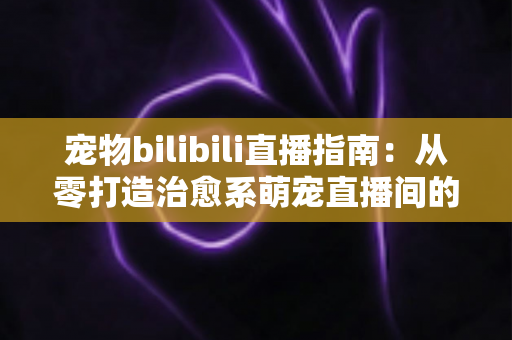 宠物bilibili直播指南:从零打造治愈系萌宠直播间的完整攻略 宠物bilibili直播指南:从零打造治愈系萌宠直播间的完整攻略