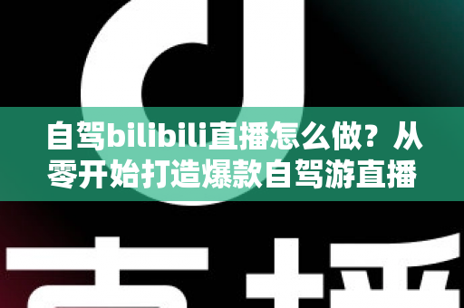 自驾bilibili直播怎么做?从零开始打造爆款自驾游直播的完整攻略 自驾bilibili直播怎么做?从零开始打造爆款自驾游直播的完整攻略