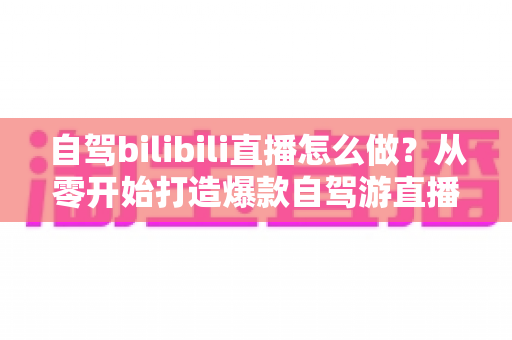 自驾bilibili直播怎么做?从零开始打造爆款自驾游直播的完整攻略 自驾bilibili直播怎么做?从零开始打造爆款自驾游直播的完整攻略