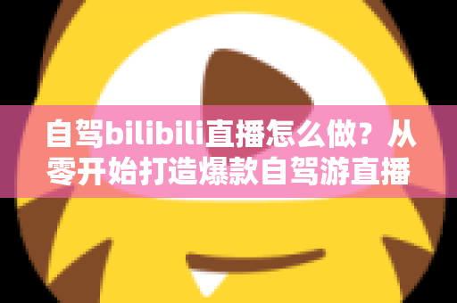 自驾bilibili直播怎么做?从零开始打造爆款自驾游直播的完整攻略 自驾bilibili直播怎么做?从零开始打造爆款自驾游直播的完整攻略