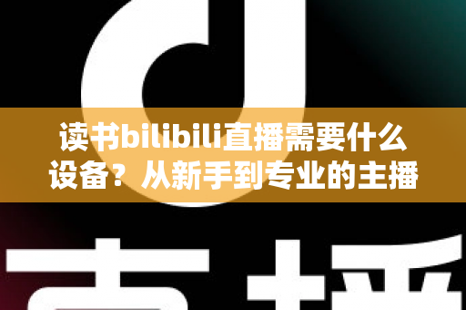 读书bilibili直播需要什么设备？从新手到专业的主播装备全攻略