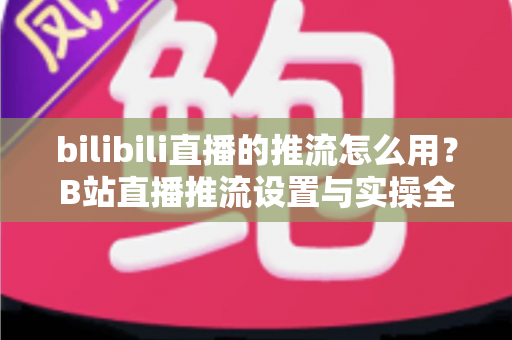bilibili直播的推流怎么用?B站直播推流设置与实操全流程指南 bilibili直播的推流怎么用?B站直播推流设置与实操全流程指南