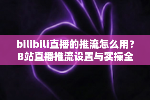 bilibili直播的推流怎么用？B站直播推流设置与实操全流程指南