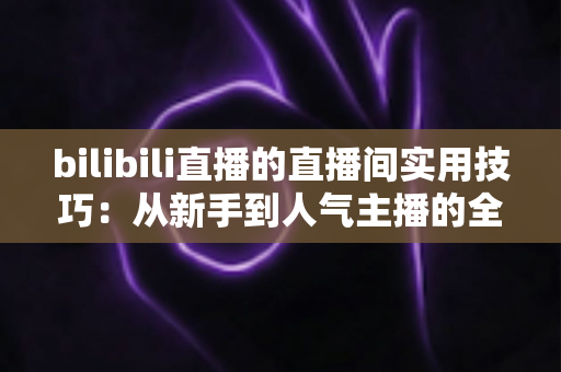 bilibili直播的直播间实用技巧：从新手到人气主播的全方位进阶指南