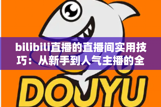 bilibili直播的直播间实用技巧：从新手到人气主播的全方位进阶指南