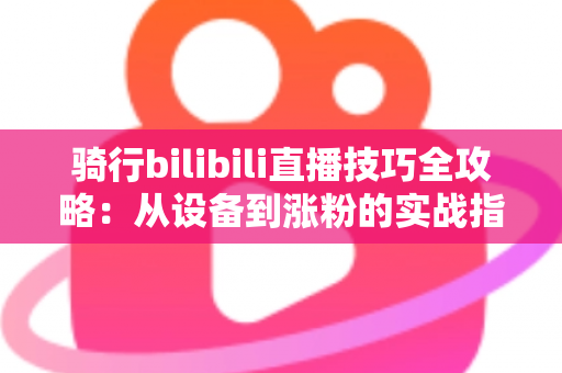 骑行bilibili直播技巧全攻略：从设备到涨粉的实战指南