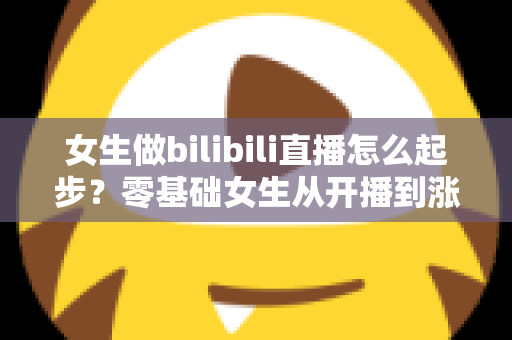 女生做bilibili直播怎么起步？零基础女生从开播到涨粉变现的全流程实战指南