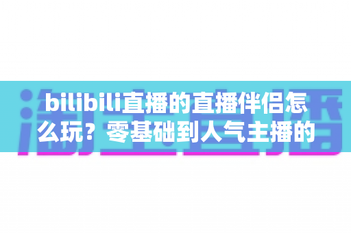 bilibili直播的直播伴侣怎么玩？零基础到人气主播的一篇全流程实战教程