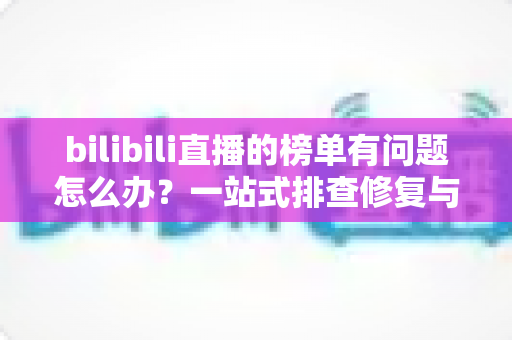 bilibili直播的榜单有问题怎么办?一站式排查修复与官方反馈全攻略 bilibili直播的榜单有问题怎么办?一站式排查修复与官方反馈全攻略