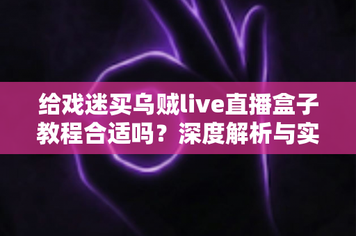 给戏迷买乌贼live直播盒子教程合适吗？深度解析与实用购买指南