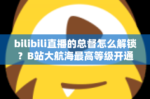 bilibili直播的总督怎么解锁？B站大航海最高等级开通攻略与专属权益全解析