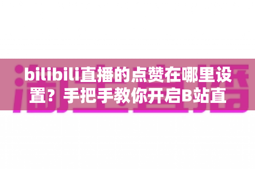 bilibili直播的点赞在哪里设置?手把手教你开启B站直播间点赞功能的完整指南 bilibili直播的点赞在哪里设置?手把手教你开启B站直播间点赞功能的完整指南