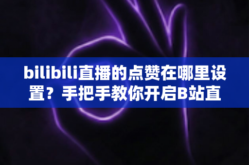 bilibili直播的点赞在哪里设置？手把手教你开启B站直播间点赞功能的完整指南