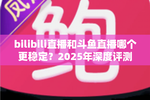 bilibili直播和斗鱼直播哪个更稳定?2025年深度评测与全面对比分析指南 bilibili直播和斗鱼直播哪个更稳定?2025年深度评测与全面对比分析指南