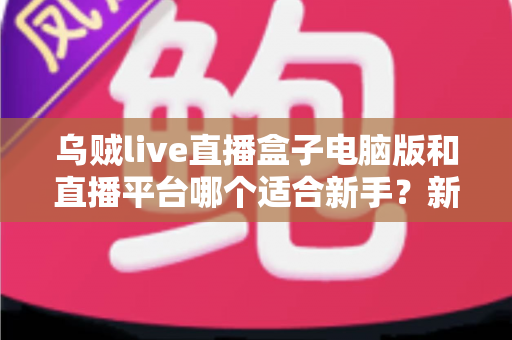 乌贼live直播盒子电脑版和直播平台哪个适合新手？新手主播入门选择全攻略