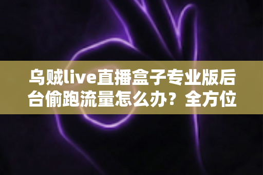 乌贼live直播盒子专业版后台偷跑流量怎么办？全方位排查与解决指南助你告别流量焦虑