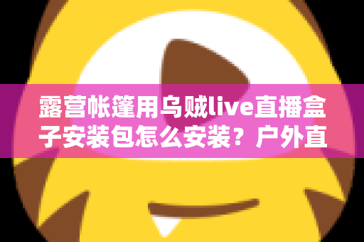 露营帐篷用乌贼live直播盒子安装包怎么安装？户外直播设备安装全流程一次讲透