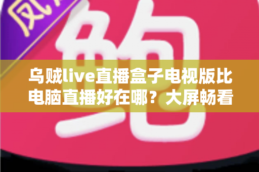 乌贼live直播盒子电视版比电脑直播好在哪？大屏畅看直播的全新体验指南