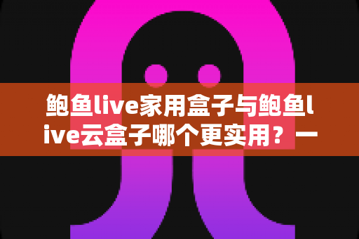 鲍鱼live家用盒子与鲍鱼live云盒子哪个更实用？一篇文章帮你选对家庭观影方案