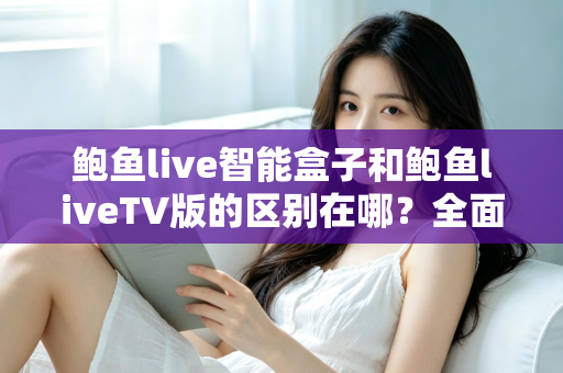 鲍鱼live智能盒子和鲍鱼liveTV版的区别在哪？全面对比解析，帮你选对适合自己的版本