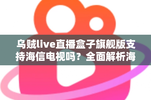 乌贼live直播盒子旗舰版支持海信电视吗？全面解析海信电视安装使用教程与兼容性指南