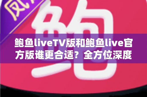 鲍鱼liveTV版和鲍鱼live官方版谁更合适？全方位深度对比评测，帮你一次选对不纠结