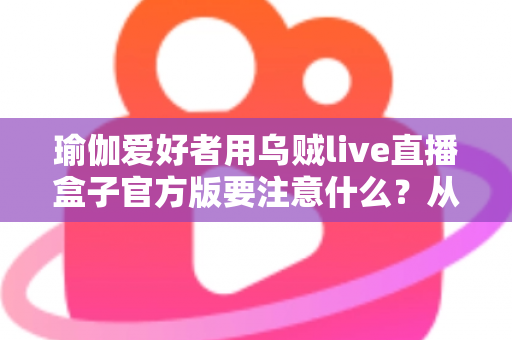 瑜伽爱好者用乌贼live直播盒子官方版要注意什么？从入门到进阶的完整避坑指南