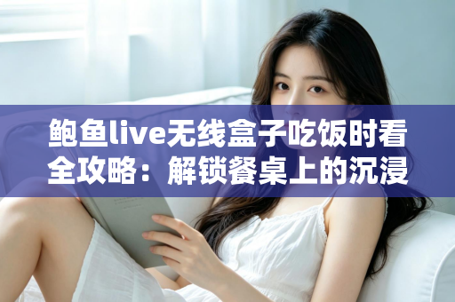 鲍鱼live无线盒子吃饭时看全攻略：解锁餐桌上的沉浸式观影新体验