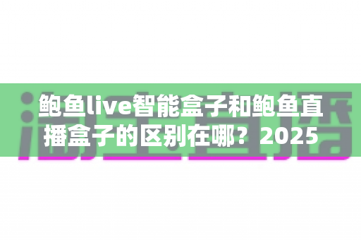 鲍鱼live智能盒子和鲍鱼直播盒子的区别在哪？2025最新选购对比指南帮你一次看懂