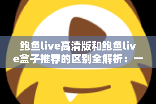 鲍鱼live高清版和鲍鱼live盒子推荐的区别全解析：一文看懂两个版本该怎么选