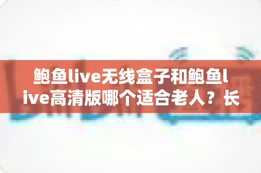 鲍鱼live无线盒子和鲍鱼live高清版哪个适合老人？长辈观影设备选购全攻略