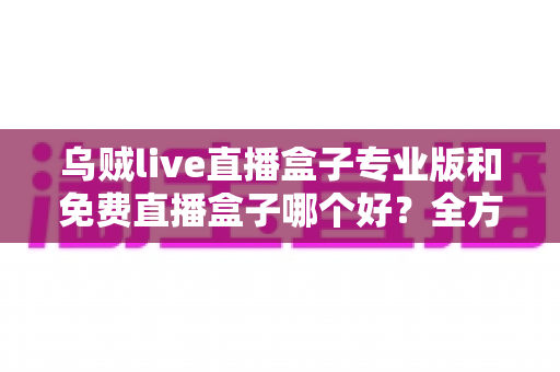 乌贼live直播盒子专业版和免费直播盒子哪个好?全方位对比评测帮你做出明智选择 乌贼live直播盒子专业版和免费直播盒子哪个好?全方位对比评测帮你做出明智选择