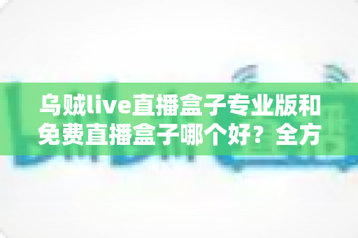 乌贼live直播盒子专业版和免费直播盒子哪个好？全方位对比评测帮你做出明智选择