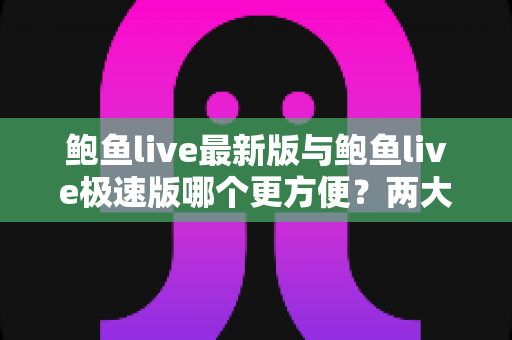 鲍鱼live最新版与鲍鱼live极速版哪个更方便？两大版本深度对比与实用选择指南