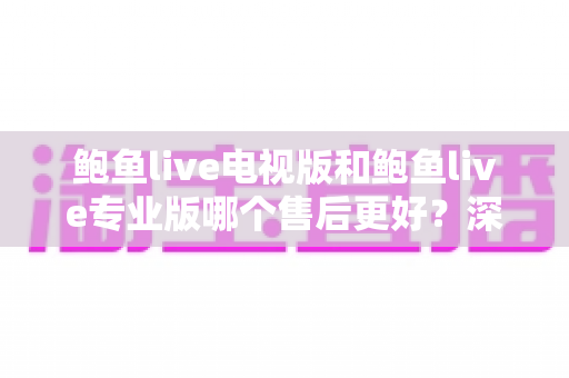 鲍鱼live电视版和鲍鱼live专业版哪个售后更好？深度对比解析与实用选购指南