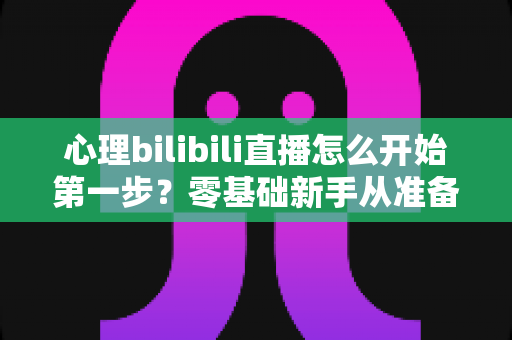 心理bilibili直播怎么开始第一步？零基础新手从准备到开播的完整实战指南