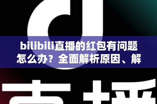 bilibili直播的红包有问题怎么办？全面解析原因、解决步骤与客服反馈指南，助你轻松领回属于你的福利
