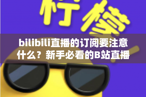 bilibili直播的订阅要注意什么?新手必看的B站直播订阅避坑指南与实用建议 bilibili直播的订阅要注意什么?新手必看的B站直播订阅避坑指南与实用建议