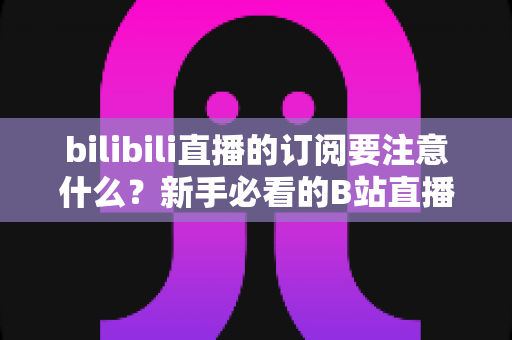 bilibili直播的订阅要注意什么?新手必看的B站直播订阅避坑指南与实用建议 bilibili直播的订阅要注意什么?新手必看的B站直播订阅避坑指南与实用建议