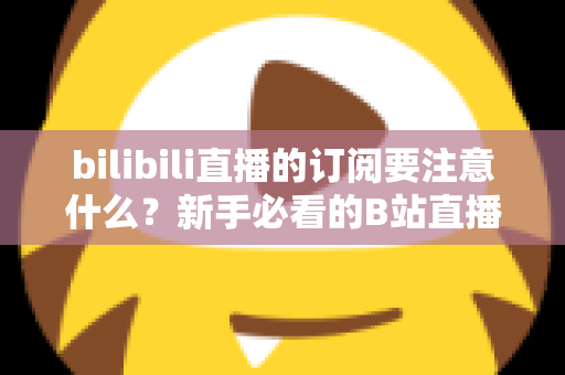 bilibili直播的订阅要注意什么?新手必看的B站直播订阅避坑指南与实用建议 bilibili直播的订阅要注意什么?新手必看的B站直播订阅避坑指南与实用建议
