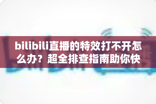 bilibili直播的特效打不开怎么办？超全排查指南助你快速恢复炫酷直播体验