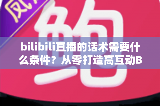 bilibili直播的话术需要什么条件?从零打造高互动B站直播话术的完整指南 bilibili直播的话术需要什么条件?从零打造高互动B站直播话术的完整指南
