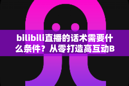 bilibili直播的话术需要什么条件?从零打造高互动B站直播话术的完整指南 bilibili直播的话术需要什么条件?从零打造高互动B站直播话术的完整指南