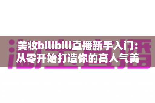 美妆bilibili直播新手入门:从零开始打造你的高人气美妆直播间全攻略 美妆bilibili直播新手入门:从零开始打造你的高人气美妆直播间全攻略