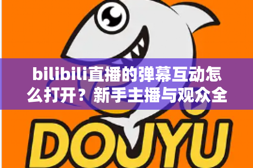 bilibili直播的弹幕互动怎么打开？新手主播与观众全攻略，轻松玩转直播间互动氛围