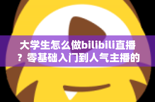大学生怎么做bilibili直播？零基础入门到人气主播的完整成长攻略