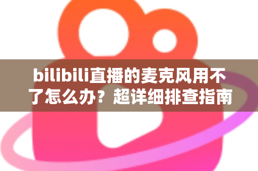 bilibili直播的麦克风用不了怎么办？超详细排查指南助你快速恢复开播